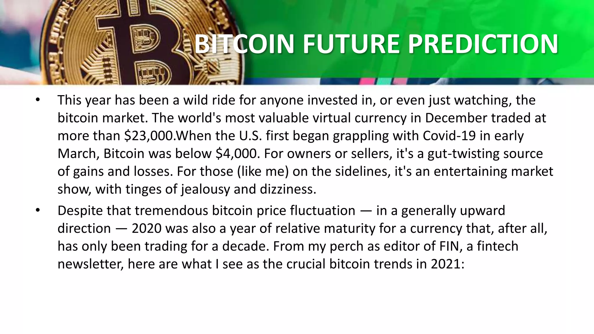 BITCOIN FUTURE PREDICTION
• This year has been a wild ride for anyone invested in, or even just watching, the
bitcoin market. The world's most valuable virtual currency in December traded at
more than $23,000.When the U.S. first began grappling with Covid-19 in early
March, Bitcoin was below $4,000. For owners or sellers, it's a gut-twisting source
of gains and losses. For those (like me) on the sidelines, it's an entertaining market
show, with tinges of jealousy and dizziness.
• Despite that tremendous bitcoin price fluctuation — in a generally upward
direction — 2020 was also a year of relative maturity for a currency that, after all,
has only been trading for a decade. From my perch as editor of FIN, a fintech
newsletter, here are what I see as the crucial bitcoin trends in 2021:
 