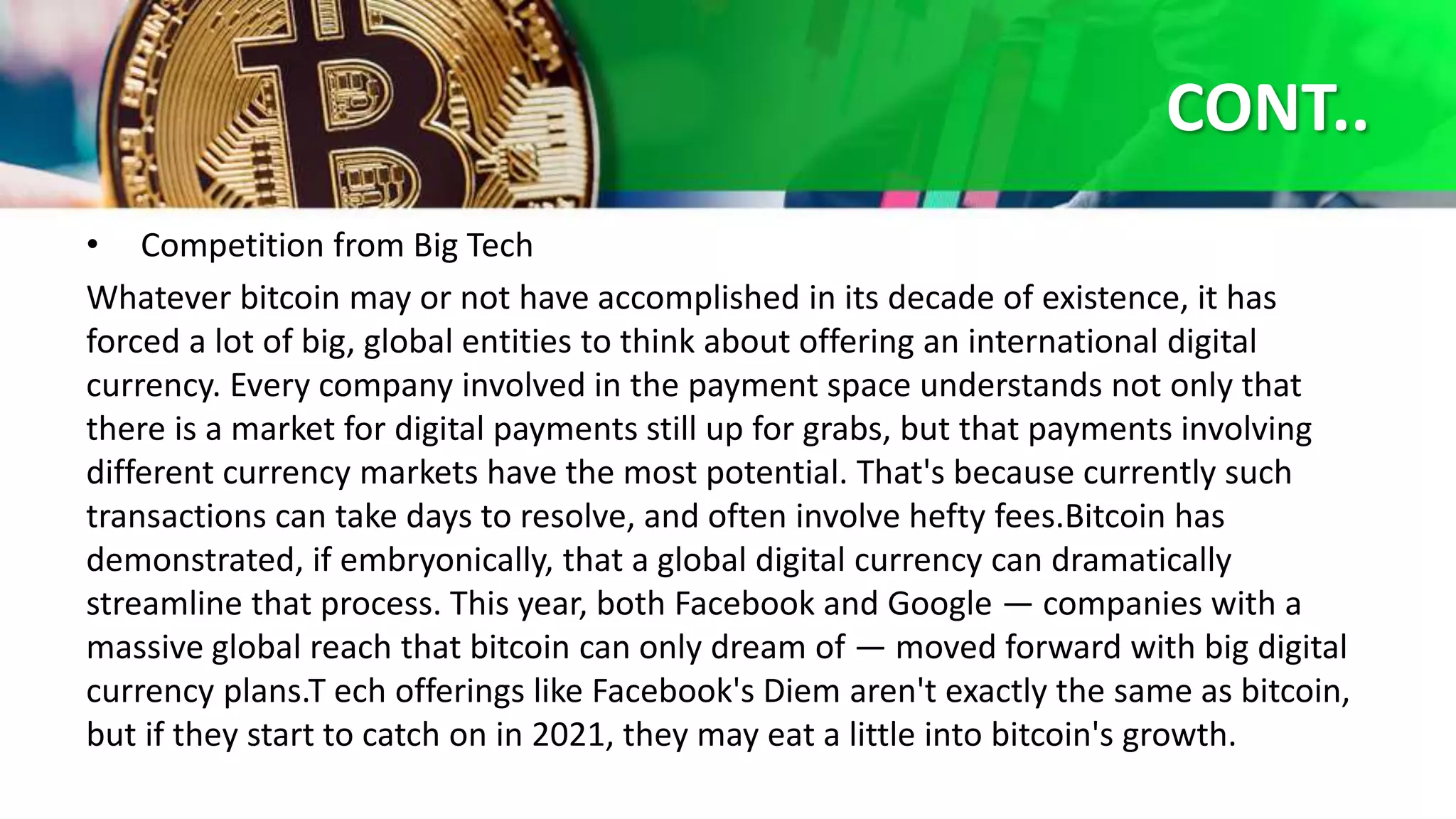 CONT..
• Competition from Big Tech
Whatever bitcoin may or not have accomplished in its decade of existence, it has
forced a lot of big, global entities to think about offering an international digital
currency. Every company involved in the payment space understands not only that
there is a market for digital payments still up for grabs, but that payments involving
different currency markets have the most potential. That's because currently such
transactions can take days to resolve, and often involve hefty fees.Bitcoin has
demonstrated, if embryonically, that a global digital currency can dramatically
streamline that process. This year, both Facebook and Google — companies with a
massive global reach that bitcoin can only dream of — moved forward with big digital
currency plans.T ech offerings like Facebook's Diem aren't exactly the same as bitcoin,
but if they start to catch on in 2021, they may eat a little into bitcoin's growth.
 