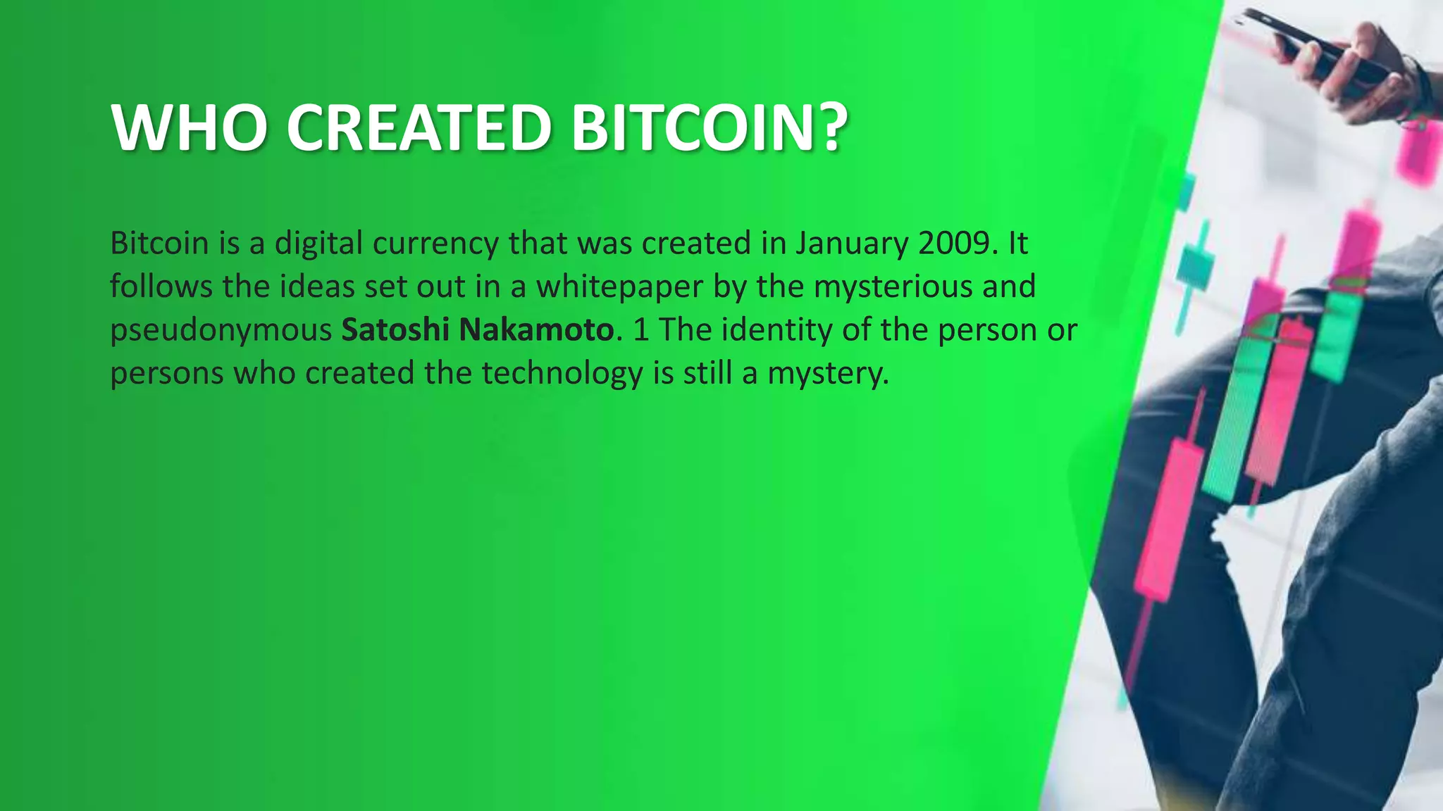 WHO CREATED BITCOIN?
Bitcoin is a digital currency that was created in January 2009. It
follows the ideas set out in a whitepaper by the mysterious and
pseudonymous Satoshi Nakamoto. 1 The identity of the person or
persons who created the technology is still a mystery.
 