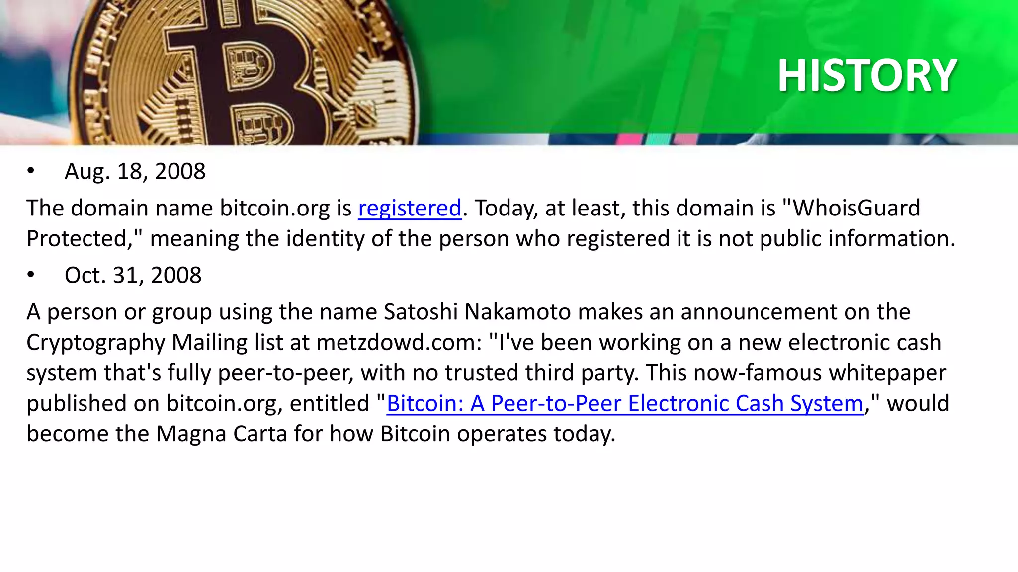HISTORY
• Aug. 18, 2008
The domain name bitcoin.org is registered. Today, at least, this domain is "WhoisGuard
Protected," meaning the identity of the person who registered it is not public information.
• Oct. 31, 2008
A person or group using the name Satoshi Nakamoto makes an announcement on the
Cryptography Mailing list at metzdowd.com: "I've been working on a new electronic cash
system that's fully peer-to-peer, with no trusted third party. This now-famous whitepaper
published on bitcoin.org, entitled "Bitcoin: A Peer-to-Peer Electronic Cash System," would
become the Magna Carta for how Bitcoin operates today.
 