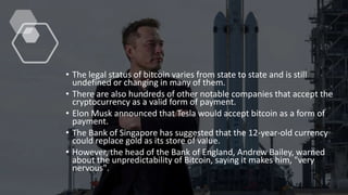 • The legal status of bitcoin varies from state to state and is still
undefined or changing in many of them.
• There are also hundreds of other notable companies that accept the
cryptocurrency as a valid form of payment.
• Elon Musk announced that Tesla would accept bitcoin as a form of
payment.
• The Bank of Singapore has suggested that the 12-year-old currency
could replace gold as its store of value.
• However, the head of the Bank of England, Andrew Bailey, warned
about the unpredictability of Bitcoin, saying it makes him, "very
nervous".
 