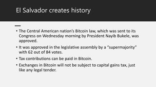 El Salvador creates history
• The Central American nation’s Bitcoin law, which was sent to its
Congress on Wednesday morning by President Nayib Bukele, was
approved.
• It was approved in the legislative assembly by a “supermajority”
with 62 out of 84 votes.
• Tax contributions can be paid in Bitcoin.
• Exchanges in Bitcoin will not be subject to capital gains tax, just
like any legal tender.
 