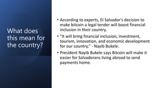 What does
this mean for
the country?
• According to experts, EI Salvador's decision to
make bitcoin a legal tender will boost financial
inclusion in their country.
• "It will bring financial inclusion, investment,
tourism, innovation, and economic development
for our country," - Nayib Bukele.
• President Nayib Bukele says Bitcoin will make it
easier for Salvadorans living abroad to send
payments home.
 