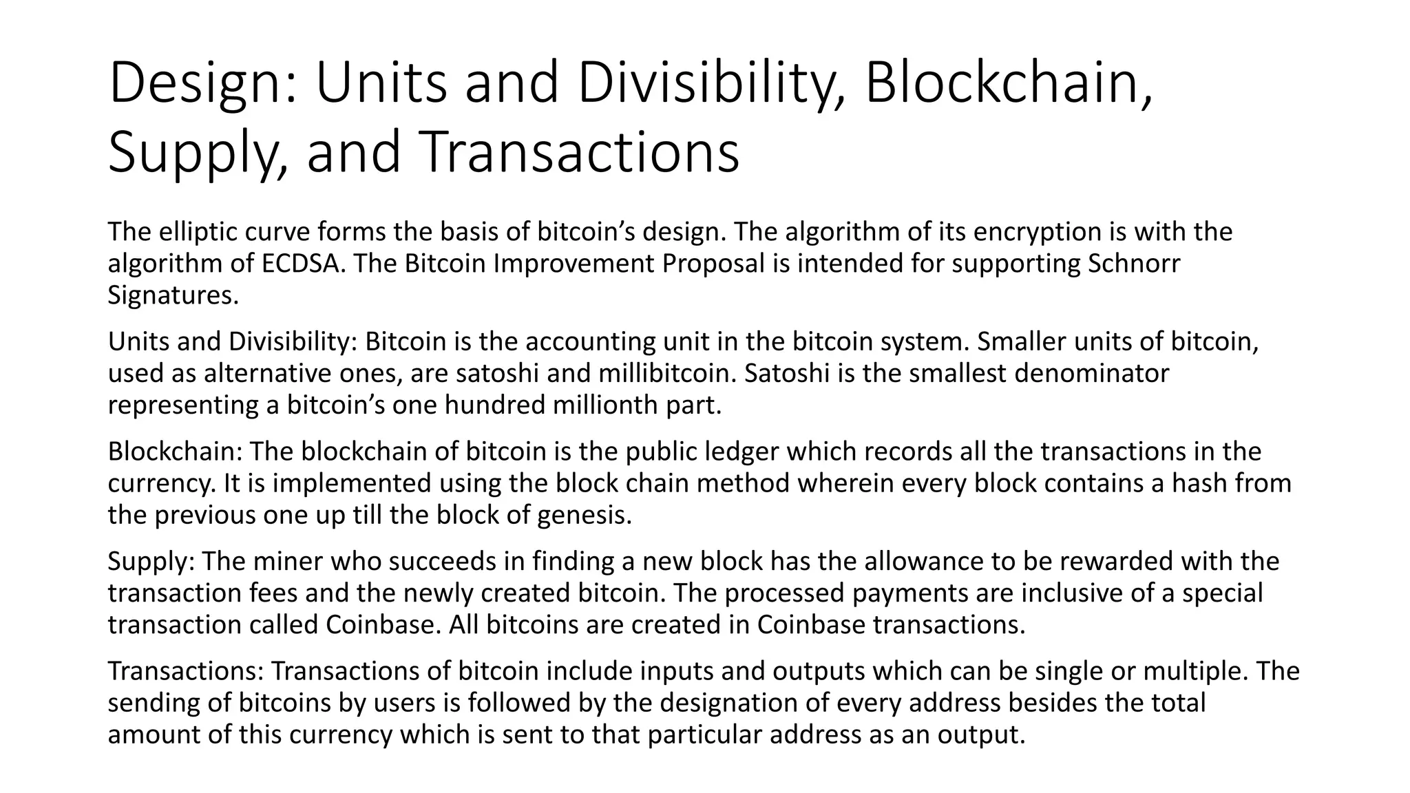 Design: Units and Divisibility, Blockchain,
Supply, and Transactions
The elliptic curve forms the basis of bitcoin’s design. The algorithm of its encryption is with the
algorithm of ECDSA. The Bitcoin Improvement Proposal is intended for supporting Schnorr
Signatures.
Units and Divisibility: Bitcoin is the accounting unit in the bitcoin system. Smaller units of bitcoin,
used as alternative ones, are satoshi and millibitcoin. Satoshi is the smallest denominator
representing a bitcoin’s one hundred millionth part.
Blockchain: The blockchain of bitcoin is the public ledger which records all the transactions in the
currency. It is implemented using the block chain method wherein every block contains a hash from
the previous one up till the block of genesis.
Supply: The miner who succeeds in finding a new block has the allowance to be rewarded with the
transaction fees and the newly created bitcoin. The processed payments are inclusive of a special
transaction called Coinbase. All bitcoins are created in Coinbase transactions.
Transactions: Transactions of bitcoin include inputs and outputs which can be single or multiple. The
sending of bitcoins by users is followed by the designation of every address besides the total
amount of this currency which is sent to that particular address as an output.
 