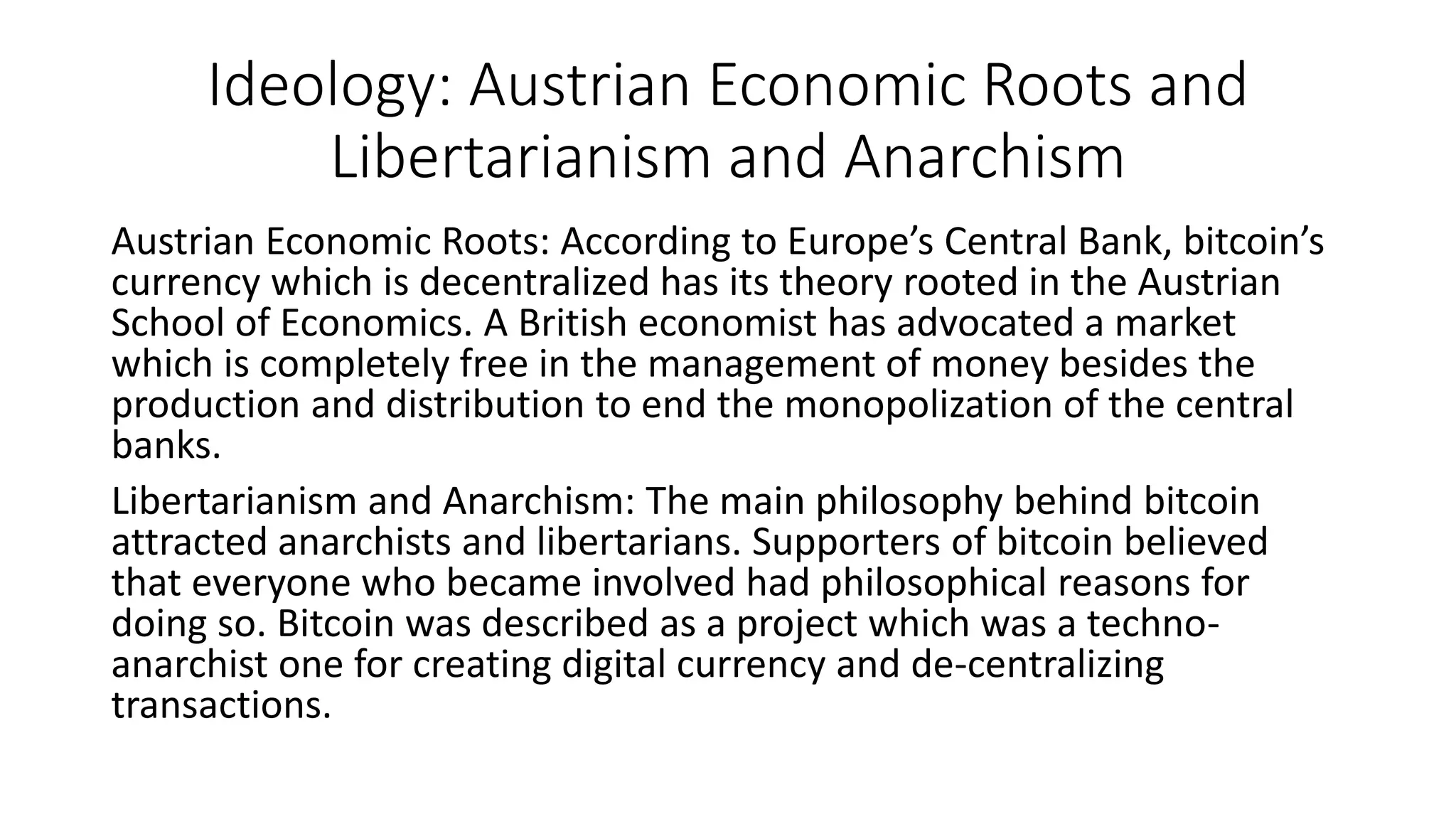 Ideology: Austrian Economic Roots and
Libertarianism and Anarchism
Austrian Economic Roots: According to Europe’s Central Bank, bitcoin’s
currency which is decentralized has its theory rooted in the Austrian
School of Economics. A British economist has advocated a market
which is completely free in the management of money besides the
production and distribution to end the monopolization of the central
banks.
Libertarianism and Anarchism: The main philosophy behind bitcoin
attracted anarchists and libertarians. Supporters of bitcoin believed
that everyone who became involved had philosophical reasons for
doing so. Bitcoin was described as a project which was a techno-
anarchist one for creating digital currency and de-centralizing
transactions.
 
