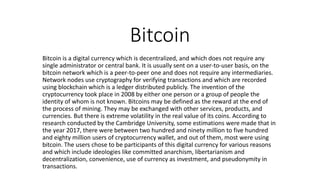 Bitcoin
Bitcoin is a digital currency which is decentralized, and which does not require any
single administrator or central bank. It is usually sent on a user-to-user basis, on the
bitcoin network which is a peer-to-peer one and does not require any intermediaries.
Network nodes use cryptography for verifying transactions and which are recorded
using blockchain which is a ledger distributed publicly. The invention of the
cryptocurrency took place in 2008 by either one person or a group of people the
identity of whom is not known. Bitcoins may be defined as the reward at the end of
the process of mining. They may be exchanged with other services, products, and
currencies. But there is extreme volatility in the real value of its coins. According to
research conducted by the Cambridge University, some estimations were made that in
the year 2017, there were between two hundred and ninety million to five hundred
and eighty million users of cryptocurrency wallet, and out of them, most were using
bitcoin. The users chose to be participants of this digital currency for various reasons
and which include ideologies like committed anarchism, libertarianism and
decentralization, convenience, use of currency as investment, and pseudonymity in
transactions.
 