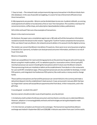 7. Easy to track -- The networktracks andpermanentlylogseverytransactioninthe Bitcoinblockchain
(the database).Inthe case of possible wrongdoing,itiseasierforlaw enforcementofficialstotrace
these transactions.
8. Micropaymentsare possible - Bitcoinscanbe divideddowntoone one-hundred-millionth,sorunning
small paymentsof a dollarorlessbecomesafree or near-free transaction.Thiscouldbe a real boonfor
conveniencestores,coffee shops,andsubscription-basedwebsites(videos,publications).
Still alittle confused?Here are afewexamplesof transactions:
Bitcoininthe retail environment
At checkout,the payerusesa smartphone apptoscan a QR code withall the transactioninformation
neededtotransferthe bitcointothe retailer.Tappingthe "Confirm"buttoncompletesthe transaction.
If the userdoesn'townany Bitcoin,the networkconvertsdollarsinhisaccountintothe digital currency.
The retailercan convertthatBitcoinintodollarsif itwantsto, there were noor verylow processingfees
(insteadof 2 to 3 percent),nohackerscansteal personal consumerinformation,andthere isnoriskof
fraud.Veryslick.
Bitcoinsinhospitality
Hotelscan acceptBitcoinfor roomand diningpaymentsonthe premisesforguestswhowishtopay by
Bitcoinusingtheirmobile wallets,orPC-to-websitetopayfora reservationonline.A third-partyBTC
merchantprocessorcan assistinhandlingthe transactionswhichitclearsoverthe Bitcoinnetwork.
These processingclientsare installedontabletsatthe establishments'frontdeskorinthe restaurants
for userswithBTC smartphone apps.(These paymentprocessorsare alsoavailable fordesktops,inretail
POSsystems,andintegratedintofoodservice POSsystems.) Nocreditcardsor moneyneedto change
hands.
These cashlesstransactionsare fastandthe processorcan convertbitcoinsintocurrencyand make a
dailydirectdepositintothe establishment'sbankaccount.Itwas announcedinJanuary2014 thattwo
Las Vegashotel-casinoswill acceptBitcoinpaymentsatthe frontdesk,intheirrestaurants,andinthe
giftshop.
It soundsgood - so what'sthe catch?
Businessownersshouldconsiderissuesof participation,securityandcost.
• A relativelysmallnumberof ordinaryconsumersandmerchantscurrentlyuse orunderstandBitcoin.
However,adoptionisincreasinggloballyandtoolsandtechnologiesare beingdevelopedtomake
participationeasier.
• It's the Internet,sohackersare threatsto the exchanges.The EconomistreportedthataBitcoin
exchange washackedinSeptember2013 and $250,000 inbitcoinswasstolenfromusers'online vaults.
 