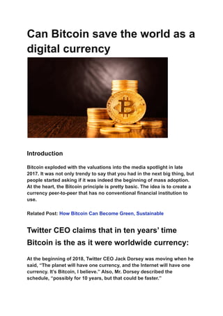 Can Bitcoin save the world as a
digital currency
Introduction
Bitcoin exploded with the valuations into the media spotlight in late
2017. It was not only trendy to say that you had in the next big thing, but
people started asking if it was indeed the beginning of mass adoption.
At the heart, the Bitcoin principle is pretty basic. The idea is to create a
currency peer-to-peer that has no conventional financial institution to
use.
Related Post: How Bitcoin Can Become Green, Sustainable
Twitter CEO claims that in ten years’ time
Bitcoin is the as it were worldwide currency:
At the beginning of 2018, Twitter CEO Jack Dorsey was moving when he
said, “The planet will have one currency, and the Internet will have one
currency. It’s Bitcoin, I believe.” Also, Mr. Dorsey described the
schedule, “possibly for 10 years, but that could be faster.”
 