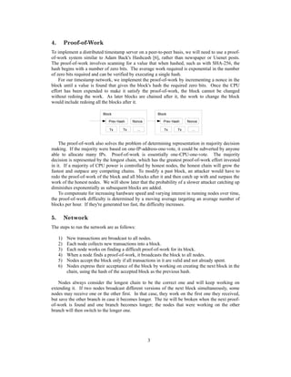 4. Proof-of-Work
To implement a distributed timestamp server on a peer-to-peer basis, we will need to use a proof-
of-work system similar to Adam Back's Hashcash [6], rather than newspaper or Usenet posts.
The proof-of-work involves scanning for a value that when hashed, such as with SHA-256, the
hash begins with a number of zero bits. The average work required is exponential in the number
of zero bits required and can be verified by executing a single hash.
For our timestamp network, we implement the proof-of-work by incrementing a nonce in the
block until a value is found that gives the block's hash the required zero bits. Once the CPU
effort has been expended to make it satisfy the proof-of-work, the block cannot be changed
without redoing the work. As later blocks are chained after it, the work to change the block
would include redoing all the blocks after it.
The proof-of-work also solves the problem of determining representation in majority decision
making. If the majority were based on one-IP-address-one-vote, it could be subverted by anyone
able to allocate many IPs. Proof-of-work is essentially one-CPU-one-vote. The majority
decision is represented by the longest chain, which has the greatest proof-of-work effort invested
in it. If a majority of CPU power is controlled by honest nodes, the honest chain will grow the
fastest and outpace any competing chains. To modify a past block, an attacker would have to
redo the proof-of-work of the block and all blocks after it and then catch up with and surpass the
work of the honest nodes. We will show later that the probability of a slower attacker catching up
diminishes exponentially as subsequent blocks are added.
To compensate for increasing hardware speed and varying interest in running nodes over time,
the proof-of-work difficulty is determined by a moving average targeting an average number of
blocks per hour. If they're generated too fast, the difficulty increases.
5. Network
The steps to run the network are as follows:
1) New transactions are broadcast to all nodes.
2) Each node collects new transactions into a block.
3) Each node works on finding a difficult proof-of-work for its block.
4) When a node finds a proof-of-work, it broadcasts the block to all nodes.
5) Nodes accept the block only if all transactions in it are valid and not already spent.
6) Nodes express their acceptance of the block by working on creating the next block in the
chain, using the hash of the accepted block as the previous hash.
Nodes always consider the longest chain to be the correct one and will keep working on
extending it. If two nodes broadcast different versions of the next block simultaneously, some
nodes may receive one or the other first. In that case, they work on the first one they received,
but save the other branch in case it becomes longer. The tie will be broken when the next proof-
of-work is found and one branch becomes longer; the nodes that were working on the other
branch will then switch to the longer one.
3
Block
Prev Hash Nonce
Tx Tx ...
Block
Prev Hash Nonce
Tx Tx ...
 