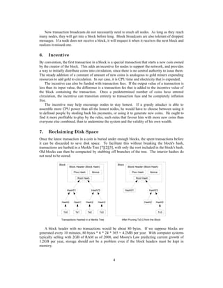 New transaction broadcasts do not necessarily need to reach all nodes. As long as they reach
many nodes, they will get into a block before long. Block broadcasts are also tolerant of dropped
messages. If a node does not receive a block, it will request it when it receives the next block and
realizes it missed one.
6. Incentive
By convention, the first transaction in a block is a special transaction that starts a new coin owned
by the creator of the block. This adds an incentive for nodes to support the network, and provides
a way to initially distribute coins into circulation, since there is no central authority to issue them.
The steady addition of a constant of amount of new coins is analogous to gold miners expending
resources to add gold to circulation. In our case, it is CPU time and electricity that is expended.
The incentive can also be funded with transaction fees. If the output value of a transaction is
less than its input value, the difference is a transaction fee that is added to the incentive value of
the block containing the transaction. Once a predetermined number of coins have entered
circulation, the incentive can transition entirely to transaction fees and be completely inflation
free.
The incentive may help encourage nodes to stay honest. If a greedy attacker is able to
assemble more CPU power than all the honest nodes, he would have to choose between using it
to defraud people by stealing back his payments, or using it to generate new coins. He ought to
find it more profitable to play by the rules, such rules that favour him with more new coins than
everyone else combined, than to undermine the system and the validity of his own wealth.
7. Reclaiming Disk Space
Once the latest transaction in a coin is buried under enough blocks, the spent transactions before
it can be discarded to save disk space. To facilitate this without breaking the block's hash,
transactions are hashed in a Merkle Tree [7][2][5], with only the root included in the block's hash.
Old blocks can then be compacted by stubbing off branches of the tree. The interior hashes do
not need to be stored.
A block header with no transactions would be about 80 bytes. If we suppose blocks are
generated every 10 minutes, 80 bytes * 6 * 24 * 365 = 4.2MB per year. With computer systems
typically selling with 2GB of RAM as of 2008, and Moore's Law predicting current growth of
1.2GB per year, storage should not be a problem even if the block headers must be kept in
memory.
4
Block
Block
Block Header (Block Hash)
Prev Hash Nonce
Hash01
Hash0 Hash1 Hash2 Hash3
Hash23
Root Hash
Hash01
Hash2
Tx3
Hash23
Block Header (Block Hash)
Root Hash
Transactions Hashed in a Merkle Tree After Pruning Tx0-2 from the Block
Prev Hash Nonce
Hash3
Tx0 Tx1 Tx2 Tx3
 