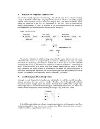 8. Simplified Payment Verification
It is possible to verify payments without running a full network node. A user only needs to keep
a copy of the block headers of the longest proof-of-work chain, which he can get by querying
network nodes until he's convinced he has the longest chain, and obtain the Merkle branch
linking the transaction to the block it's timestamped in. He can't check the transaction for
himself, but by linking it to a place in the chain, he can see that a network node has accepted it,
and blocks added after it further confirm the network has accepted it.
As such, the verification is reliable as long as honest nodes control the network, but is more
vulnerable if the network is overpowered by an attacker. While network nodes can verify
transactions for themselves, the simplified method can be fooled by an attacker's fabricated
transactions for as long as the attacker can continue to overpower the network. One strategy to
protect against this would be to accept alerts from network nodes when they detect an invalid
block, prompting the user's software to download the full block and alerted transactions to
confirm the inconsistency. Businesses that receive frequent payments will probably still want to
run their own nodes for more independent security and quicker verification.
9. Combining and Splitting Value
Although it would be possible to handle coins individually, it would be unwieldy to make a
separate transaction for every cent in a transfer. To allow value to be split and combined,
transactions contain multiple inputs and outputs. Normally there will be either a single input
from a larger previous transaction or multiple inputs combining smaller amounts, and at most two
outputs: one for the payment, and one returning the change, if any, back to the sender.
It should be noted that fan-out, where a transaction depends on several transactions, and those
transactions depend on many more, is not a problem here. There is never the need to extract a
complete standalone copy of a transaction's history.
5
Transaction
In
...
In Out
...
Hash01
Hash2 Hash3
Hash23
Block Header
Merkle Root
Prev Hash Nonce
Block Header
Merkle Root
Prev Hash Nonce
Block Header
Merkle Root
Prev Hash Nonce
Merkle Branch for Tx3
Longest Proof-of-Work Chain
Tx3
 