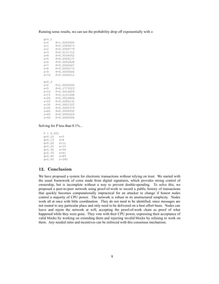 Running some results, we can see the probability drop off exponentially with z.
q=0.1
z=0 P=1.0000000
z=1 P=0.2045873
z=2 P=0.0509779
z=3 P=0.0131722
z=4 P=0.0034552
z=5 P=0.0009137
z=6 P=0.0002428
z=7 P=0.0000647
z=8 P=0.0000173
z=9 P=0.0000046
z=10 P=0.0000012
q=0.3
z=0 P=1.0000000
z=5 P=0.1773523
z=10 P=0.0416605
z=15 P=0.0101008
z=20 P=0.0024804
z=25 P=0.0006132
z=30 P=0.0001522
z=35 P=0.0000379
z=40 P=0.0000095
z=45 P=0.0000024
z=50 P=0.0000006
Solving for P less than 0.1%...
P < 0.001
q=0.10 z=5
q=0.15 z=8
q=0.20 z=11
q=0.25 z=15
q=0.30 z=24
q=0.35 z=41
q=0.40 z=89
q=0.45 z=340
12. Conclusion
We have proposed a system for electronic transactions without relying on trust. We started with
the usual framework of coins made from digital signatures, which provides strong control of
ownership, but is incomplete without a way to prevent double-spending. To solve this, we
proposed a peer-to-peer network using proof-of-work to record a public history of transactions
that quickly becomes computationally impractical for an attacker to change if honest nodes
control a majority of CPU power. The network is robust in its unstructured simplicity. Nodes
work all at once with little coordination. They do not need to be identified, since messages are
not routed to any particular place and only need to be delivered on a best effort basis. Nodes can
leave and rejoin the network at will, accepting the proof-of-work chain as proof of what
happened while they were gone. They vote with their CPU power, expressing their acceptance of
valid blocks by working on extending them and rejecting invalid blocks by refusing to work on
them. Any needed rules and incentives can be enforced with this consensus mechanism.
8
 