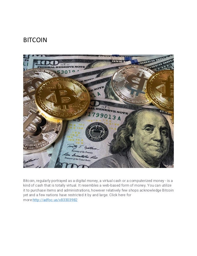 BITCOIN
Bitcoin, regularly portrayed as a digital money, a virtual cash or a computerized money - is a
kind of cash that is totally virtual. It resembles a web-based form of money. You can utilize
it to purchase items and administrations, however relatively few shops acknowledge Bitcoin
yet and a few nations have restricted it by and large. Click here for
more:http://adfoc.us/x83303982
 