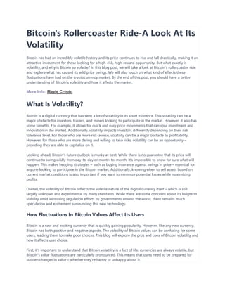 Bitcoin's Rollercoaster Ride-A Look At Its
Volatility
Bitcoin has had an incredibly volatile history and its price continues to rise and fall drastically, making it an
attractive investment for those looking for a high-risk, high-reward opportunity. But what exactly is
volatility, and why is Bitcoin so volatile? In this blog post, we will take a look at Bitcoin's rollercoaster ride
and explore what has caused its wild price swings. We will also touch on what kind of effects these
fluctuations have had on the cryptocurrency market. By the end of this post, you should have a better
understanding of Bitcoin's volatility and how it affects the market.
More Info: Mavie Crypto
What Is Volatility?
Bitcoin is a digital currency that has seen a lot of volatility in its short existence. This volatility can be a
major obstacle for investors, traders, and miners looking to participate in the market. However, it also has
some benefits. For example, it allows for quick and easy price movements that can spur investment and
innovation in the market. Additionally, volatility impacts investors differently depending on their risk
tolerance level. For those who are more risk-averse, volatility can be a major obstacle to profitability.
However, for those who are more daring and willing to take risks, volatility can be an opportunity –
providing they are able to capitalize on it.
Looking ahead, Bitcoin's future outlook is murky at best. While there is no guarantee that its price will
continue to swing wildly from day-to-day or month-to-month, it's impossible to know for sure what will
happen. This makes hedging strategies – such as buying insurance against swings in price – essential for
anyone looking to participate in the Bitcoin market. Additionally, knowing when to sell assets based on
current market conditions is also important if you want to minimize potential losses while maximizing
profits.
Overall, the volatility of Bitcoin reflects the volatile nature of the digital currency itself – which is still
largely unknown and experimental by many standards. While there are some concerns about its longterm
viability amid increasing regulation efforts by governments around the world, there remains much
speculation and excitement surrounding this new technology.
How Fluctuations In Bitcoin Values Affect Its Users
Bitcoin is a new and exciting currency that is quickly gaining popularity. However, like any new currency,
Bitcoin has both positive and negative aspects. The volatility of Bitcoin values can be confusing for some
users, leading them to make poor choices. This blog will explore the pros and cons of Bitcoin volatility and
how it affects user choice.
First, it's important to understand that Bitcoin volatility is a fact of life. currencies are always volatile, but
Bitcoin's value fluctuations are particularly pronounced. This means that users need to be prepared for
sudden changes in value – whether they're happy or unhappy about it.
 