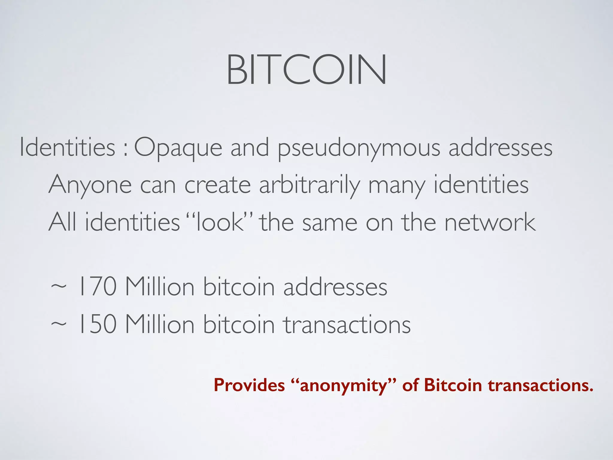 BITCOIN
Identities : Opaque and pseudonymous addresses
Anyone can create arbitrarily many identities
All identities “look” the same on the network
~ 170 Million bitcoin addresses
~ 150 Million bitcoin transactions
Provides “anonymity” of Bitcoin transactions.
 