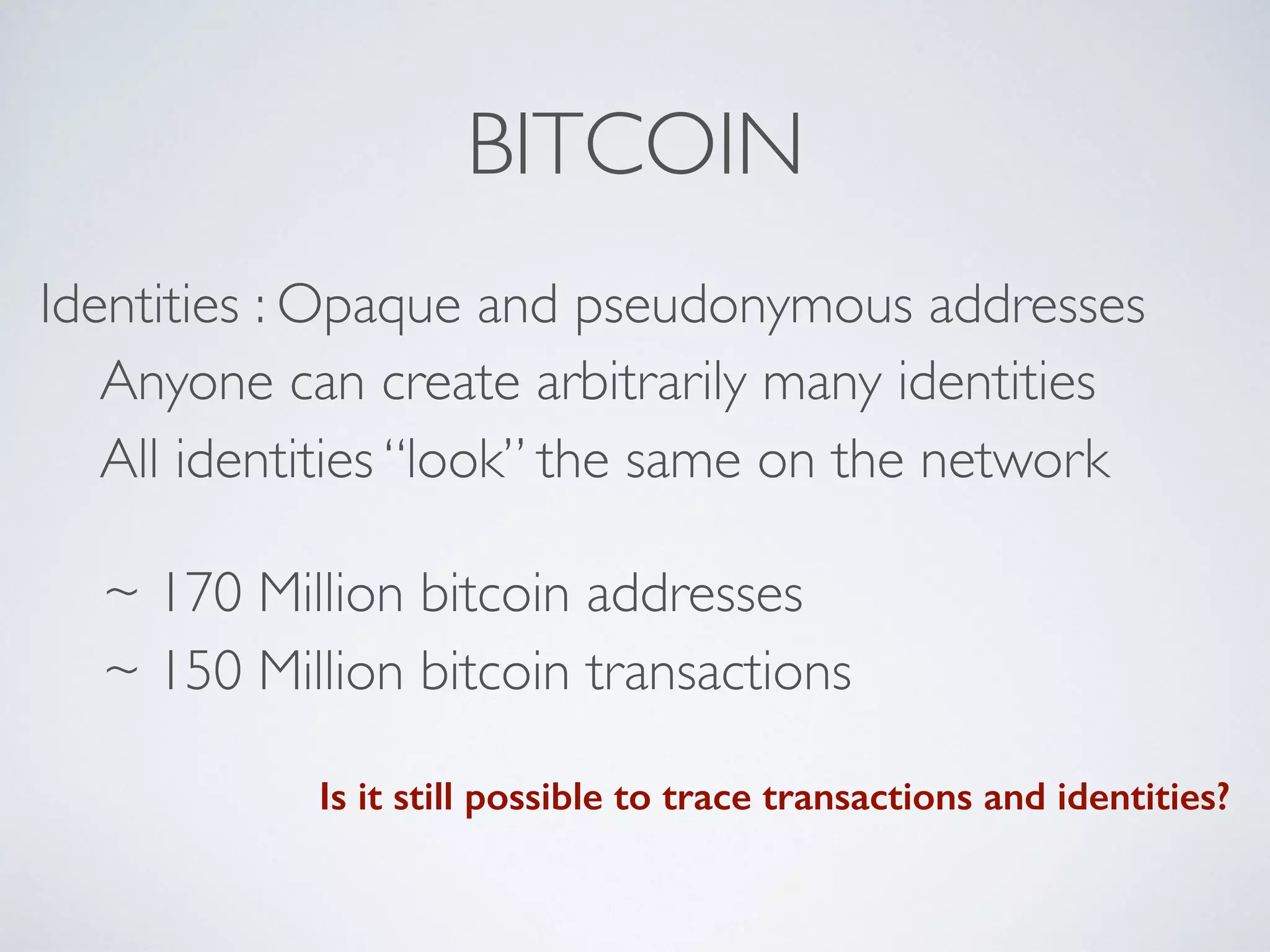 BITCOIN
Identities : Opaque and pseudonymous addresses
Anyone can create arbitrarily many identities
All identities “look” the same on the network
~ 170 Million bitcoin addresses
~ 150 Million bitcoin transactions
Is it still possible to trace transactions and identities?
 