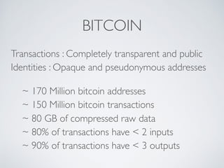 BITCOIN
Transactions : Completely transparent and public
Identities : Opaque and pseudonymous addresses
~ 170 Million bitcoin addresses
~ 150 Million bitcoin transactions
~ 80 GB of compressed raw data
~ 80% of transactions have < 2 inputs
~ 90% of transactions have < 3 outputs
 