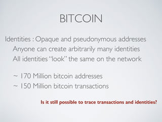 BITCOIN
Identities : Opaque and pseudonymous addresses
Anyone can create arbitrarily many identities
All identities “look” the same on the network
~ 170 Million bitcoin addresses
~ 150 Million bitcoin transactions
Is it still possible to trace transactions and identities?
 