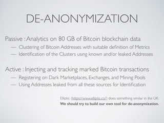 DE-ANONYMIZATION
Passive :Analytics on 80 GB of Bitcoin blockchain data
— Clustering of Bitcoin Addresses with suitable definition of Metrics
— Identification of the Clusters using known and/or leaked Addresses
Active : Injecting and tracking marked Bitcoin transactions
— Registering on Dark Marketplaces, Exchanges, and Mining Pools
— Using Addresses leaked from all these sources for Identification
Elliptic (https://www.elliptic.co/) does something similar in the UK.
We should try to build our own tool for de-anonymization.
 