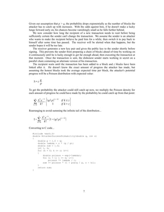 Given our assumption that p > q, the probability drops exponentially as the number of blocks the
attacker has to catch up with increases. With the odds against him, if he doesn't make a lucky
lunge forward early on, his chances become vanishingly small as he falls further behind.
We now consider how long the recipient of a new transaction needs to wait before being
sufficiently certain the sender can't change the transaction. We assume the sender is an attacker
who wants to make the recipient believe he paid him for a while, then switch it to pay back to
himself after some time has passed. The receiver will be alerted when that happens, but the
sender hopes it will be too late.
The receiver generates a new key pair and gives the public key to the sender shortly before
signing. This prevents the sender from preparing a chain of blocks ahead of time by working on
it continuously until he is lucky enough to get far enough ahead, then executing the transaction at
that moment. Once the transaction is sent, the dishonest sender starts working in secret on a
parallel chain containing an alternate version of his transaction.
The recipient waits until the transaction has been added to a block and z blocks have been
linked after it. He doesn't know the exact amount of progress the attacker has made, but
assuming the honest blocks took the average expected time per block, the attacker's potential
progress will be a Poisson distribution with expected value:
=z
q
p
To get the probability the attacker could still catch up now, we multiply the Poisson density for
each amount of progress he could have made by the probability he could catch up from that point:
∑
k=0
∞

k
e
−
k!
⋅{q/ p z−k
if k≤z
1 if kz}
Rearranging to avoid summing the infinite tail of the distribution...
1−∑
k=0
z
k
e−
k!
1−q/ p
z−k

Converting to C code...
#include <math.h>
double AttackerSuccessProbability(double q, int z)
{
double p = 1.0 - q;
double lambda = z * (q / p);
double sum = 1.0;
int i, k;
for (k = 0; k <= z; k++)
{
double poisson = exp(-lambda);
for (i = 1; i <= k; i++)
poisson *= lambda / i;
sum -= poisson * (1 - pow(q / p, z - k));
}
return sum;
}
7
 