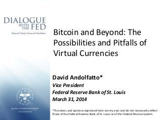Bitcoin and Beyond: The
Possibilities and Pitfalls of
Virtual Currencies
David Andolfatto*
Vice President
Federal Reserve Bank of St. Louis
March 31, 2014
*The views and opinions expressed here are my own and do not necessarily reflect
those of the Federal Reserve Bank of St. Louis or of the Federal Reserve System.
 