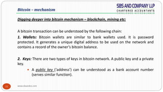 www.sbsandco.com11
Digging deeper into bitcoin mechanism – blockchain, mining etc:
A bitcoin transaction can be understood by the following chain:
1. Wallets: Bitcoin wallets are similar to bank wallets used. It is password
protected. It generates a unique digital address to be used on the network and
contains a record of the owner’s bitcoin balance.
2. Keys: There are two types of keys in bitcoin network. A public key and a private
key.
 A public key (‘address’) can be understood as a bank account number
(serves similar function).
Bitcoin – mechanism
 