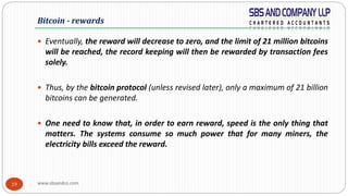 www.sbsandco.com19
 Eventually, the reward will decrease to zero, and the limit of 21 million bitcoins
will be reached, the record keeping will then be rewarded by transaction fees
solely.
 Thus, by the bitcoin protocol (unless revised later), only a maximum of 21 billion
bitcoins can be generated.
 One need to know that, in order to earn reward, speed is the only thing that
matters. The systems consume so much power that for many miners, the
electricity bills exceed the reward.
Bitcoin - rewards
 