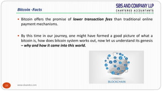 www.sbsandco.com23
 Bitcoin offers the promise of lower transaction fees than traditional online
payment mechanisms.
 By this time in our journey, one might have formed a good picture of what a
bitcoin is, how does bitcoin system works out, now let us understand its genesis
– why and how it came into this world.
Bitcoin -Facts
 