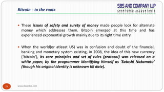 www.sbsandco.com29
 These issues of safety and surety of money made people look for alternate
money which addresses them. Bitcoin emerged at this time and has
experienced exponential growth mainly due to its right time entry.
 When the world(or atleast US) was in confusion and doubt of the financial,
banking and monetary system existing, in 2008, the idea of this new currency
(‘bitcoin’), its core principles and set of rules (protocol) was released on a
white paper, by the programmer identifying himself as ‘Satoshi Nakamoto’
(though his original identity is unknown till date).
Bitcoin – to the roots
 