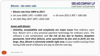 www.sbsandco.com32
 Bitcoin rate from 2009 to 2017:
o On June 2009 1 BTC = 0.0001 USD o On June 2013 1 BTC = 100 USD
o On 26th May 2017 1BTC =2632 USD
Issues with bitcoin:
 Volatility, acceptability and complexity are major issues that ordinary users
face. Bitcoin isn't a very practical payment technology for ordinary users. The
software is too complicated, and the risk of loss due to hackers, forgotten
passwords, hard drive failures, price speculation by few and so forth are too
large. Also, Bitcoin is extremely volatile right now, so your wallet could go from
having $100 worth of Bitcoins one day to $50 the next day.
Bitcoin – the other side
 