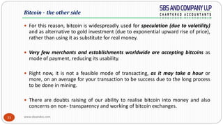 www.sbsandco.com33
 For this reason, bitcoin is widespreadly used for speculation (due to volatility)
and as alternative to gold investment (due to exponential upward rise of price),
rather than using it as substitute for real money.
 Very few merchants and establishments worldwide are accepting bitcoins as
mode of payment, reducing its usability.
 Right now, it is not a feasible mode of transacting, as it may take a hour or
more, on an average for your transaction to be success due to the long process
to be done in mining.
 There are doubts raising of our ability to realise bitcoin into money and also
concerns on non- transparency and working of bitcoin exchanges.
Bitcoin - the other side
 