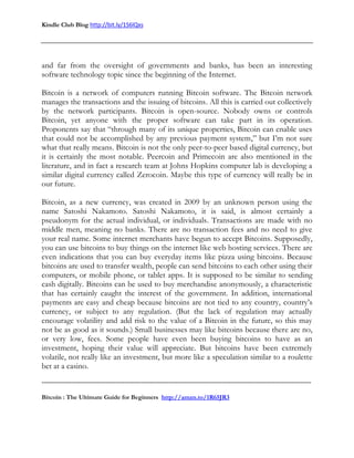 Kindle Club Blog http://bit.ly/1S6lQxs
-------------------------------------------------------------------------------------------------------------------------------
Bitcoin : The Ultimate Guide for Beginners http://amzn.to/1R65JR3
and far from the oversight of governments and banks, has been an interesting
software technology topic since the beginning of the Internet.
Bitcoin is a network of computers running Bitcoin software. The Bitcoin network
manages the transactions and the issuing of bitcoins. All this is carried out collectively
by the network participants. Bitcoin is open-source. Nobody owns or controls
Bitcoin, yet anyone with the proper software can take part in its operation.
Proponents say that “through many of its unique properties, Bitcoin can enable uses
that could not be accomplished by any previous payment system,” but I’m not sure
what that really means. Bitcoin is not the only peer-to-peer based digital currency, but
it is certainly the most notable. Peercoin and Primecoin are also mentioned in the
literature, and in fact a research team at Johns Hopkins computer lab is developing a
similar digital currency called Zerocoin. Maybe this type of currency will really be in
our future.
Bitcoin, as a new currency, was created in 2009 by an unknown person using the
name Satoshi Nakamoto. Satoshi Nakamoto, it is said, is almost certainly a
pseudonym for the actual individual, or individuals. Transactions are made with no
middle men, meaning no banks. There are no transaction fees and no need to give
your real name. Some internet merchants have begun to accept Bitcoins. Supposedly,
you can use bitcoins to buy things on the internet like web hosting services. There are
even indications that you can buy everyday items like pizza using bitcoins. Because
bitcoins are used to transfer wealth, people can send bitcoins to each other using their
computers, or mobile phone, or tablet apps. It is supposed to be similar to sending
cash digitally. Bitcoins can be used to buy merchandise anonymously, a characteristic
that has certainly caught the interest of the government. In addition, international
payments are easy and cheap because bitcoins are not tied to any country, country’s
currency, or subject to any regulation. (But the lack of regulation may actually
encourage volatility and add risk to the value of a Bitcoin in the future, so this may
not be as good as it sounds.) Small businesses may like bitcoins because there are no,
or very low, fees. Some people have even been buying bitcoins to have as an
investment, hoping their value will appreciate. But bitcoins have been extremely
volatile, not really like an investment, but more like a speculation similar to a roulette
bet at a casino.
 