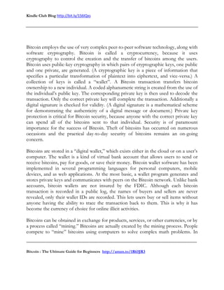 Kindle Club Blog http://bit.ly/1S6lQxs
-------------------------------------------------------------------------------------------------------------------------------
Bitcoin : The Ultimate Guide for Beginners http://amzn.to/1R65JR3
Bitcoin employs the use of very complex peer-to-peer software technology, along with
software cryptography. Bitcoin is called a cryptocurrency, because it uses
cryptography to control the creation and the transfer of bitcoins among the users.
Bitcoin uses public-key cryptography in which pairs of cryptographic keys, one public
and one private, are generated. (A cryptographic key is a piece of information that
specifies a particular transformation of plaintext into ciphertext, and vice-versa.) A
collection of keys is called a “wallet”. A Bitcoin transaction transfers bitcoin
ownership to a new individual. A coded alphanumeric string is created from the use of
the individual’s public key. The corresponding private key is then used to decode the
transaction. Only the correct private key will complete the transaction. Additionally a
digital signature is checked for validity. (A digital signature is a mathematical scheme
for demonstrating the authenticity of a digital message or document.) Private key
protection is critical for Bitcoin security, because anyone with the correct private key
can spend all of the bitcoins sent to that individual. Security is of paramount
importance for the success of Bitcoin. Theft of bitcoins has occurred on numerous
occasions and the practical day-to-day security of bitcoins remains an on-going
concern.
Bitcoins are stored in a “digital wallet,” which exists either in the cloud or on a user’s
computer. The wallet is a kind of virtual bank account that allows users to send or
receive bitcoins, pay for goods, or save their money. Bitcoin wallet software has been
implemented in several programming languages for personal computers, mobile
devices, and as web applications. At the most basic, a wallet program generates and
stores private keys and communicates with peers on the Bitcoin network. Unlike bank
accounts, bitcoin wallets are not insured by the FDIC. Although each bitcoin
transaction is recorded in a public log, the names of buyers and sellers are never
revealed, only their wallet IDs are recorded. This lets users buy or sell items without
anyone having the ability to trace the transaction back to them. This is why it has
become the currency of choice for online illicit activities.
Bitcoins can be obtained in exchange for products, services, or other currencies, or by
a process called “mining.” Bitcoins are actually created by the mining process. People
compete to “mine” bitcoins using computers to solve complex math problems. In
 