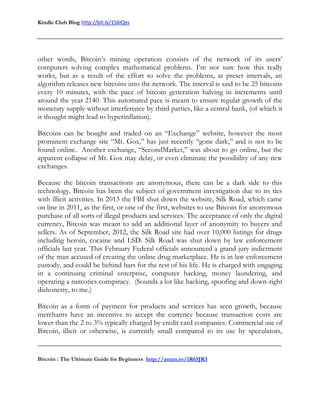 Kindle Club Blog http://bit.ly/1S6lQxs
-------------------------------------------------------------------------------------------------------------------------------
Bitcoin : The Ultimate Guide for Beginners http://amzn.to/1R65JR3
other words, Bitcoin’s mining operation consists of the network of its users’
computers solving complex mathematical problems. I’m not sure how this really
works, but as a result of the effort to solve the problems, at preset intervals, an
algorithm releases new bitcoins into the network. The interval is said to be 25 bitcoins
every 10 minutes, with the pace of bitcoin generation halving in increments until
around the year 2140. This automated pace is meant to ensure regular growth of the
monetary supply without interference by third parties, like a central bank, (of which it
is thought might lead to hyperinflation).
Bitcoins can be bought and traded on an “Exchange” website, however the most
prominent exchange site “Mt. Gox,” has just recently “gone dark,” and is not to be
found online. Another exchange, “SecondMarket,” was about to go online, but the
apparent collapse of Mt. Gox may delay, or even eliminate the possibility of any new
exchanges.
Because the bitcoin transactions are anonymous, there can be a dark side to this
technology. Bitcoin has been the subject of government investigation due to its ties
with illicit activities. In 2013 the FBI shut down the website, Silk Road, which came
on line in 2011, as the first, or one of the first, websites to use Bitcoin for anonymous
purchase of all sorts of illegal products and services. The acceptance of only the digital
currency, Bitcoin was meant to add an additional layer of anonymity to buyers and
sellers. As of September, 2012, the Silk Road site had over 10,000 listings for drugs
including heroin, cocaine and LSD. Silk Road was shut down by law enforcement
officials last year. This February Federal officials announced a grand jury indictment
of the man accused of creating the online drug marketplace. He is in law enforcement
custody, and could be behind bars for the rest of his life. He is charged with engaging
in a continuing criminal enterprise, computer hacking, money laundering, and
operating a narcotics conspiracy. (Sounds a lot like hacking, spoofing and down-right
dishonesty, to me.)
Bitcoin as a form of payment for products and services has seen growth, because
merchants have an incentive to accept the currency because transaction costs are
lower than the 2 to 3% typically charged by credit card companies. Commercial use of
Bitcoin, illicit or otherwise, is currently small compared to its use by speculators,
 