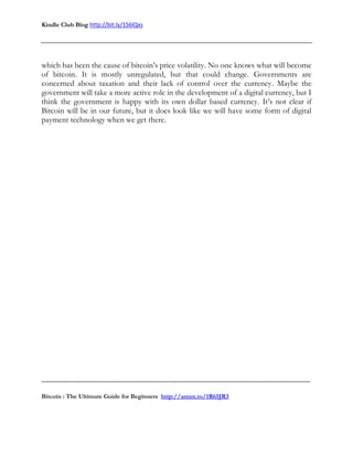 Kindle Club Blog http://bit.ly/1S6lQxs
-------------------------------------------------------------------------------------------------------------------------------
Bitcoin : The Ultimate Guide for Beginners http://amzn.to/1R65JR3
which has been the cause of bitcoin’s price volatility. No one knows what will become
of bitcoin. It is mostly unregulated, but that could change. Governments are
concerned about taxation and their lack of control over the currency. Maybe the
government will take a more active role in the development of a digital currency, but I
think the government is happy with its own dollar based currency. It’s not clear if
Bitcoin will be in our future, but it does look like we will have some form of digital
payment technology when we get there.
 