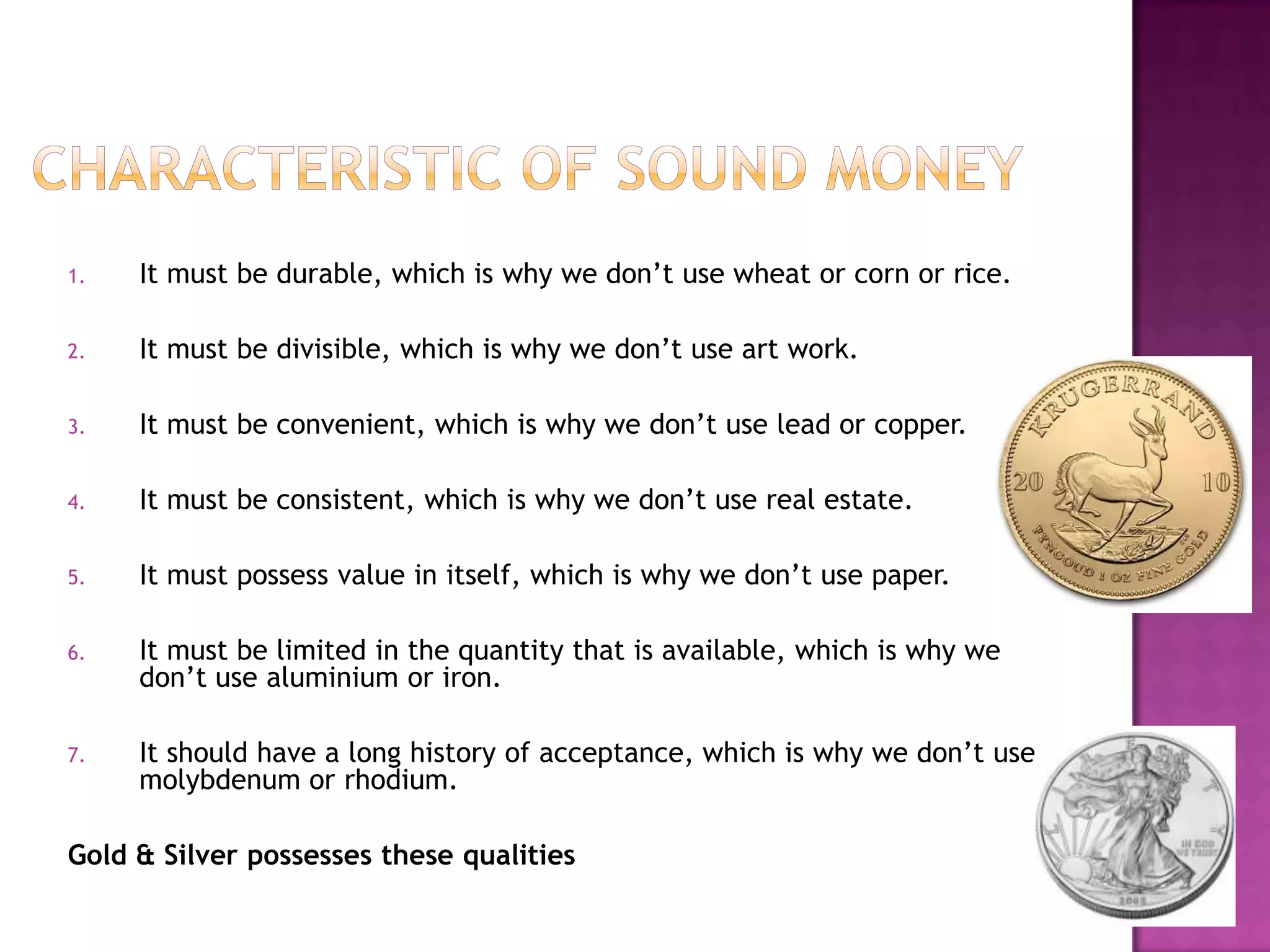 1.

It must be durable, which is why we don’t use wheat or corn or rice.

2.

It must be divisible, which is why we don’t use art work.

3.

It must be convenient, which is why we don’t use lead or copper.

4.

It must be consistent, which is why we don’t use real estate.

5.

It must possess value in itself, which is why we don’t use paper.

6.

It must be limited in the quantity that is available, which is why we
don’t use aluminium or iron.

7.

It should have a long history of acceptance, which is why we don’t use
molybdenum or rhodium.

Gold & Silver possesses these qualities

 