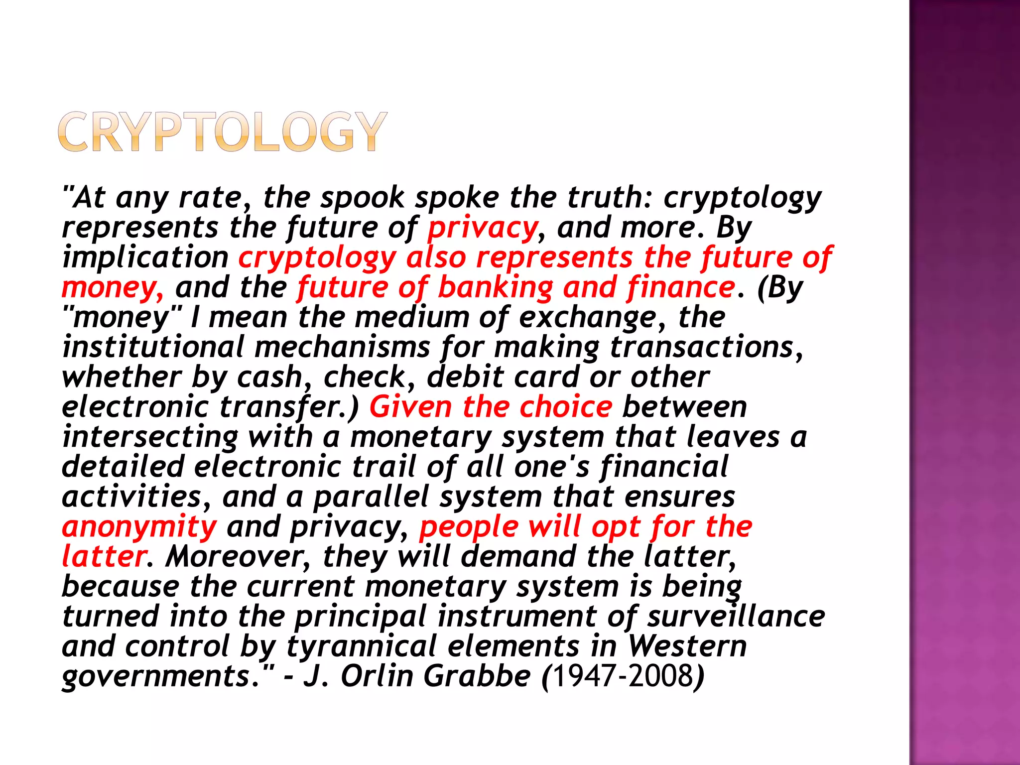 "At any rate, the spook spoke the truth: cryptology
represents the future of privacy, and more. By
implication cryptology also represents the future of
money, and the future of banking and finance. (By
"money" I mean the medium of exchange, the
institutional mechanisms for making transactions,
whether by cash, check, debit card or other
electronic transfer.) Given the choice between
intersecting with a monetary system that leaves a
detailed electronic trail of all one's financial
activities, and a parallel system that ensures
anonymity and privacy, people will opt for the
latter. Moreover, they will demand the latter,
because the current monetary system is being
turned into the principal instrument of surveillance
and control by tyrannical elements in Western
governments." - J. Orlin Grabbe (1947-2008)

 