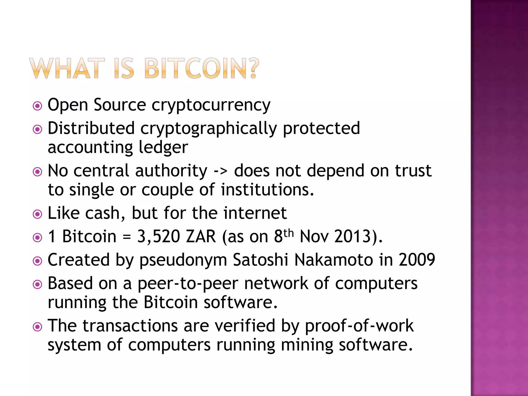 Open Source cryptocurrency
 Distributed cryptographically protected
accounting ledger
 No central authority -> does not depend on trust
to single or couple of institutions.
 Like cash, but for the internet
 1 Bitcoin = 3,520 ZAR (as on 8th Nov 2013).
 Created by pseudonym Satoshi Nakamoto in 2009
 Based on a peer-to-peer network of computers
running the Bitcoin software.
 The transactions are verified by proof-of-work
system of computers running mining software.


 