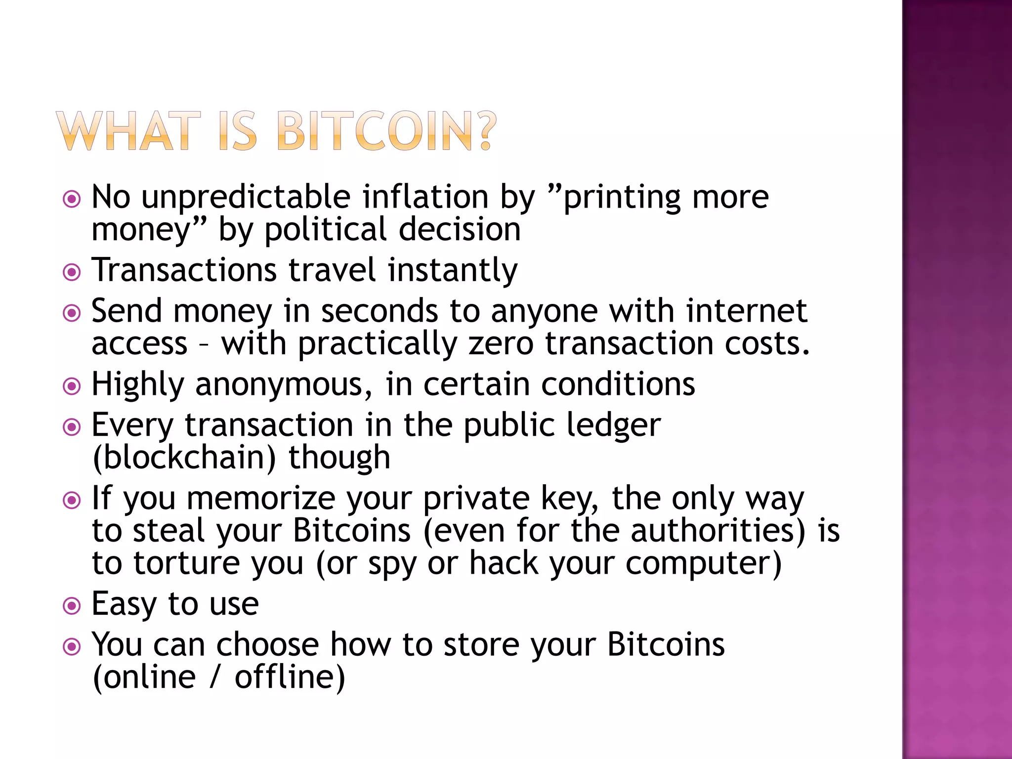 No unpredictable inflation by ‖printing more
money‖ by political decision
 Transactions travel instantly
 Send money in seconds to anyone with internet
access – with practically zero transaction costs.
 Highly anonymous, in certain conditions
 Every transaction in the public ledger
(blockchain) though
 If you memorize your private key, the only way
to steal your Bitcoins (even for the authorities) is
to torture you (or spy or hack your computer)
 Easy to use
 You can choose how to store your Bitcoins
(online / offline)


 