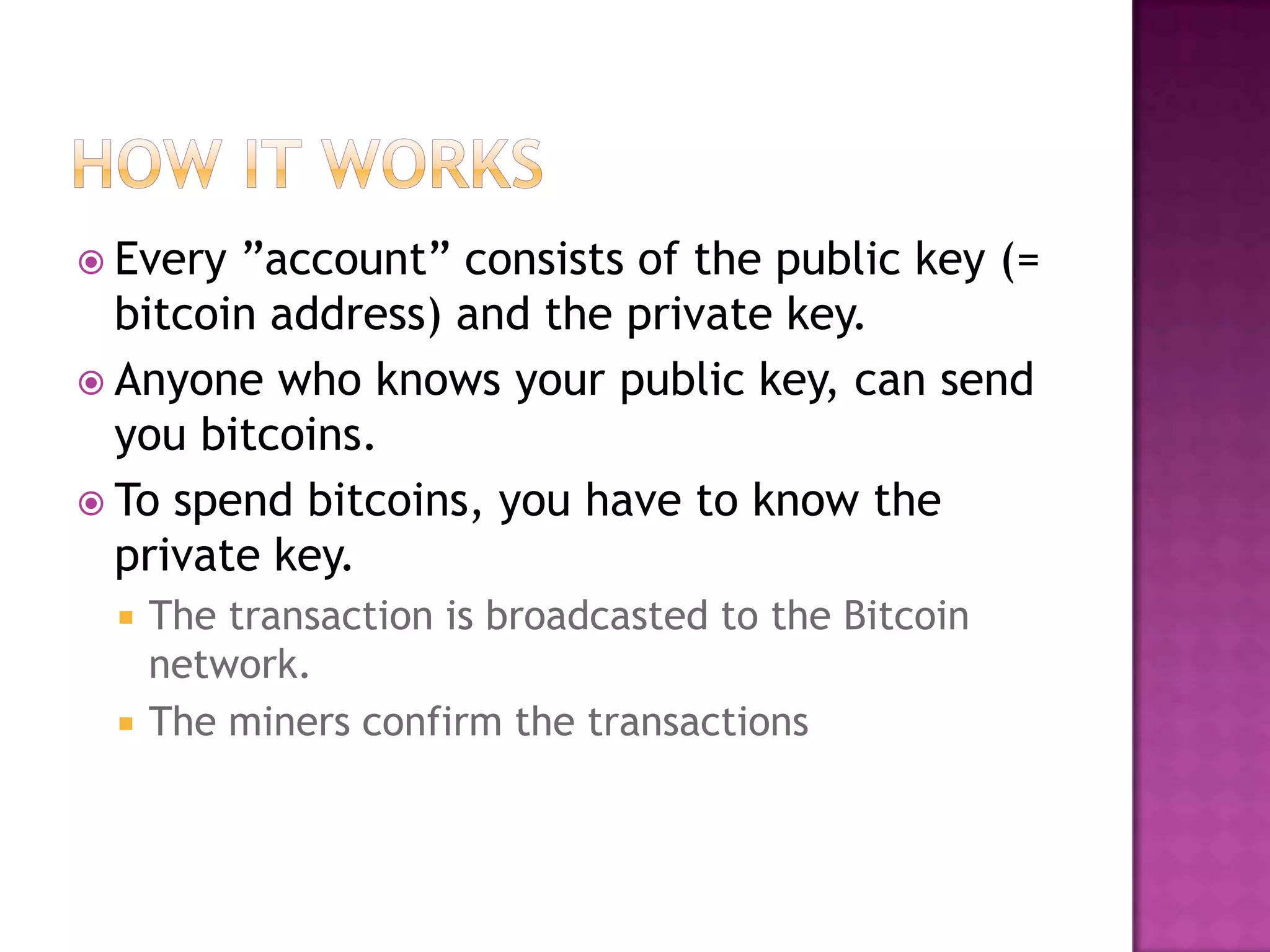  Every

‖account‖ consists of the public key (=
bitcoin address) and the private key.
 Anyone who knows your public key, can send
you bitcoins.
 To spend bitcoins, you have to know the
private key.




The transaction is broadcasted to the Bitcoin
network.
The miners confirm the transactions

 