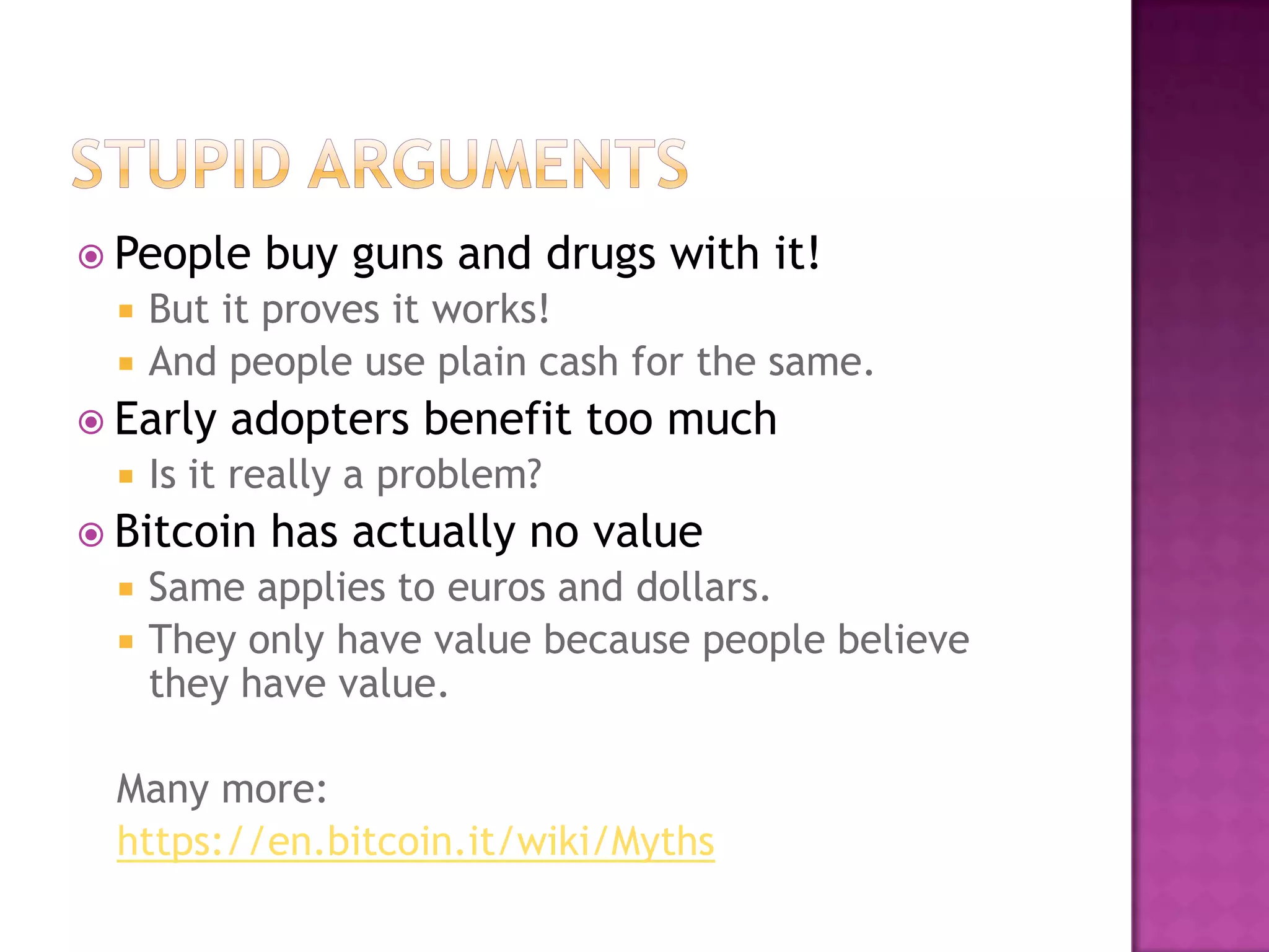 People



But it proves it works!
And people use plain cash for the same.

 Early


adopters benefit too much

Is it really a problem?

 Bitcoin



buy guns and drugs with it!

has actually no value

Same applies to euros and dollars.
They only have value because people believe
they have value.

Many more:
https://en.bitcoin.it/wiki/Myths

 