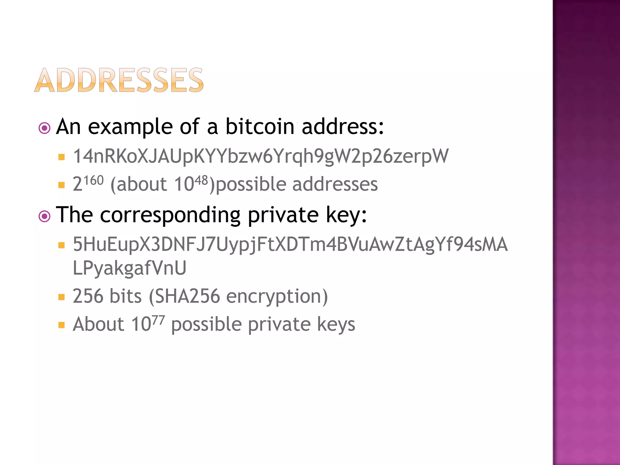  An



example of a bitcoin address:

14nRKoXJAUpKYYbzw6Yrqh9gW2p26zerpW
2160 (about 1048)possible addresses

 The




corresponding private key:

5HuEupX3DNFJ7UypjFtXDTm4BVuAwZtAgYf94sMA
LPyakgafVnU
256 bits (SHA256 encryption)
About 1077 possible private keys

 