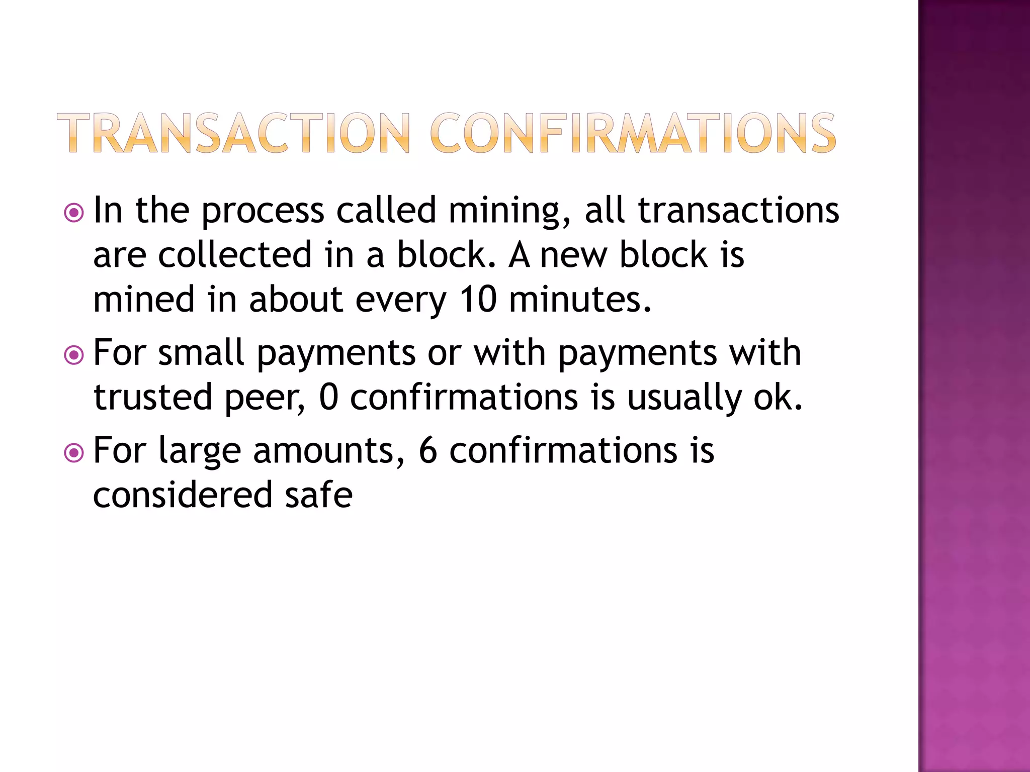  In

the process called mining, all transactions
are collected in a block. A new block is
mined in about every 10 minutes.
 For small payments or with payments with
trusted peer, 0 confirmations is usually ok.
 For large amounts, 6 confirmations is
considered safe

 