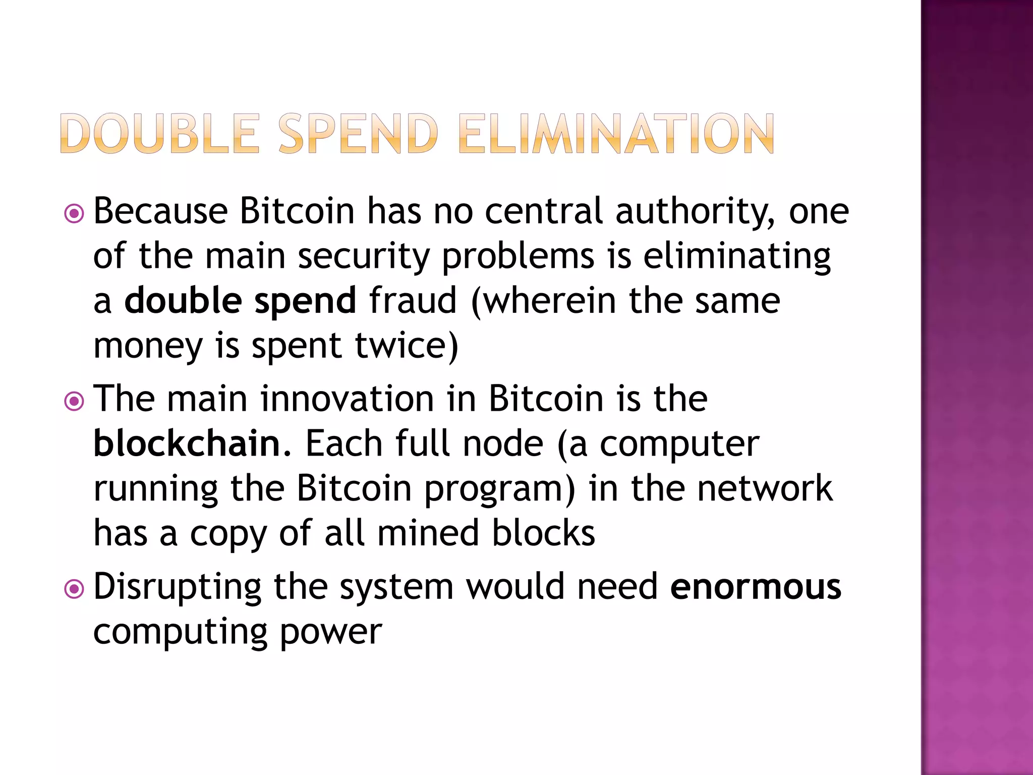  Because

Bitcoin has no central authority, one
of the main security problems is eliminating
a double spend fraud (wherein the same
money is spent twice)
 The main innovation in Bitcoin is the
blockchain. Each full node (a computer
running the Bitcoin program) in the network
has a copy of all mined blocks
 Disrupting the system would need enormous
computing power

 