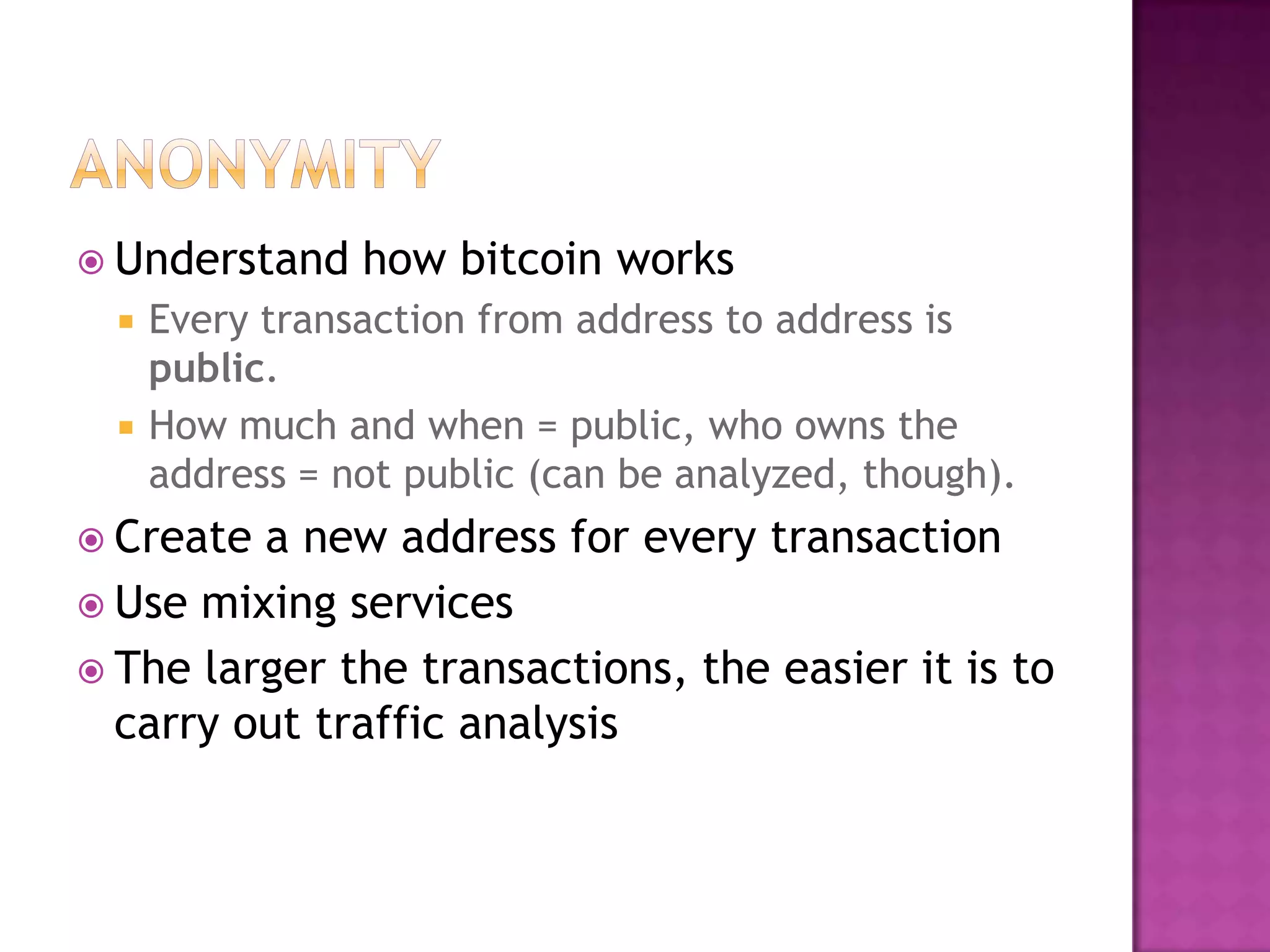  Understand



how bitcoin works

Every transaction from address to address is
public.
How much and when = public, who owns the
address = not public (can be analyzed, though).

 Create

a new address for every transaction
 Use mixing services
 The larger the transactions, the easier it is to
carry out traffic analysis

 