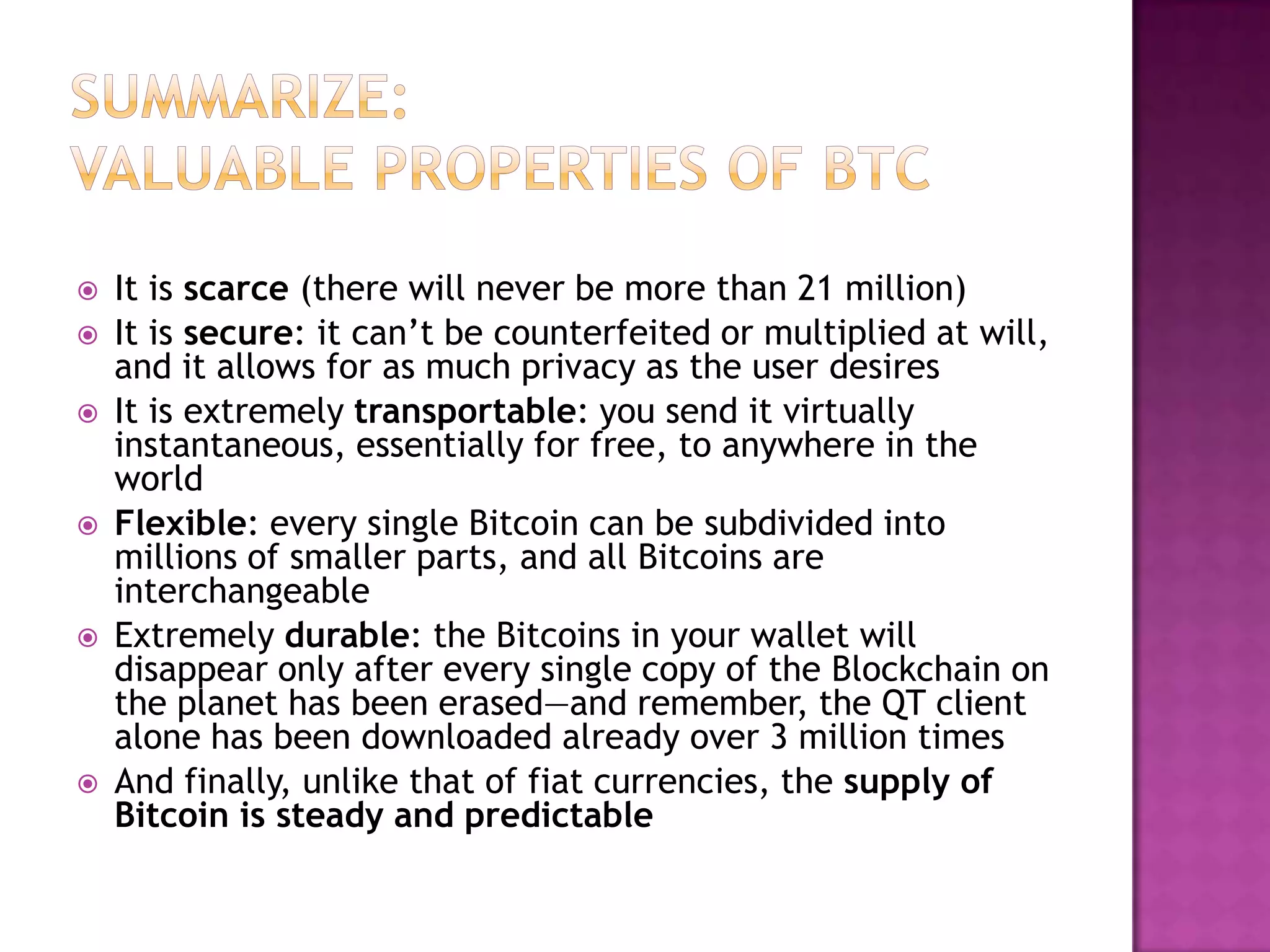 









It is scarce (there will never be more than 21 million)
It is secure: it can’t be counterfeited or multiplied at will,
and it allows for as much privacy as the user desires
It is extremely transportable: you send it virtually
instantaneous, essentially for free, to anywhere in the
world
Flexible: every single Bitcoin can be subdivided into
millions of smaller parts, and all Bitcoins are
interchangeable
Extremely durable: the Bitcoins in your wallet will
disappear only after every single copy of the Blockchain on
the planet has been erased—and remember, the QT client
alone has been downloaded already over 3 million times
And finally, unlike that of fiat currencies, the supply of
Bitcoin is steady and predictable

 