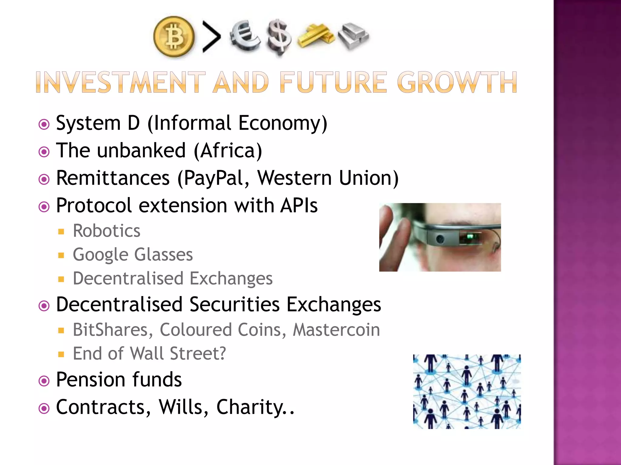 System D (Informal Economy)
 The unbanked (Africa)
 Remittances (PayPal, Western Union)
 Protocol extension with APIs


Robotics
 Google Glasses
 Decentralised Exchanges




Decentralised Securities Exchanges
BitShares, Coloured Coins, Mastercoin
 End of Wall Street?


Pension funds
 Contracts, Wills, Charity..


 
