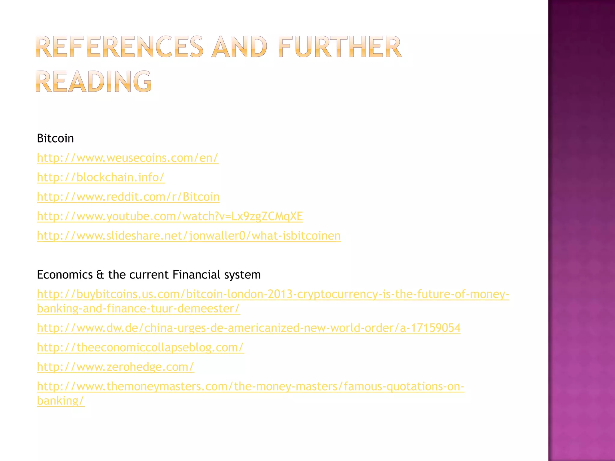 Bitcoin
http://www.weusecoins.com/en/
http://blockchain.info/
http://www.reddit.com/r/Bitcoin
http://www.youtube.com/watch?v=Lx9zgZCMqXE
http://www.slideshare.net/jonwaller0/what-isbitcoinen
Economics & the current Financial system
http://buybitcoins.us.com/bitcoin-london-2013-cryptocurrency-is-the-future-of-moneybanking-and-finance-tuur-demeester/
http://www.dw.de/china-urges-de-americanized-new-world-order/a-17159054

http://theeconomiccollapseblog.com/
http://www.zerohedge.com/
http://www.themoneymasters.com/the-money-masters/famous-quotations-onbanking/

 