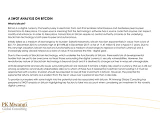 A SWOT ANALYSIS ON BITCOIN
What is bitcoin?
Bitcoin is a digital currency that exists purely in electronic form and that enables instantaneous and borderless peer-to-peer
transactions to take place. It is open-source meaning that the technology’s software has a source code that anyone can inspect,
modify and enhance. In order to take place, transactions in bitcoin require no central authority or banks as the underlying
blockchain technology is both peer-to-peer and autonomous.
Initially billed as a medium of exchange by its founder- Saitoshi Nakamoto, bitcoin has risen exponentially in value- from a low of
$0.17 in December 2010 to a historic high of $19,498.63 in December 2017- a rise of 11.47 million % (not a typo) in 7 years. Due to
this very high valuation, bitcoin has lost any functionality as a medium of exchange (to replace or rival fiat currency) and is
increasingly being viewed instead as a store of value. It has earned the title- ‘digital gold’.
Due to the novelty of blockchain technology, which underlies the functionality of bitcoin, there exists lots of developmental
hurdles that are yet to be overcome not least those surrounding the digital currency’s security vulnerabilities. However, the
revolutionary nature of blockchain technology is beyond doubt and it is destined to change our lives in ways yet unimaginable.
Until developmental and security issues surrounding bitcoin are resolved it remains a highly risky asset or currency (the jury is still out
among academics and industry stakeholders alike as to which of these two it represents) investment and investing in it must be
approached with caution. Investors should be prepared to lose all their investment in bitcoin. However, the potential for
exponential returns remains as is evident from the rise in value over a period of less than a decade.
To provide our readers with some insight into the potential and risks associated with bitcoin, PK Mwangi Global Consulting has
prepared a SWOT analysis on bitcoin highlighting key factors to take into account when considering an investment in this novelty
digital currency.
 