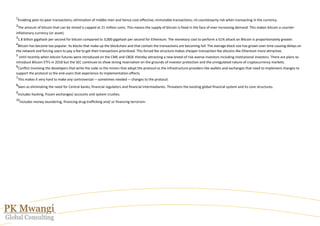 1
Enabling peer-to-peer transactions; elimination of middle-men and hence cost-effective; immutable transactions; nil counterparty risk when transacting in the currency.
2
The amount of bitcoin that can be mined is capped at 21 million coins. This means the supply of bitcoin is fixed in the face of ever-increasing demand. This makes bitcoin a counter-
inflationary currency (or asset).
3
1.8 billion gigahash per second for bitcoin compared to 3,000 gigahash per second for Ethereum. The monetary cost to perform a 51% attack on Bitcoin is proportionately greater.
4
Bitcoin has become too popular. Its blocks that make up the blockchain and that contain the transactions are becoming full. The average block size has grown over time causing delays on
the network and forcing users to pay a fee to get their transactions prioritised. This forced fee structure makes cheaper transaction-fee altcoins like Ethereum more attractive.
5
Until recently when bitcoin futures were introduced on the CME and CBOE thereby attracting a new breed of risk-averse investors including institutional investors. There are plans to
introduce Bitcoin ETFs in 2018 but the SEC continues to show strong reservation on the grounds of investor protection and the unregulated nature of cryptocurrency markets.
6
Conflict involving the developers that write the code vs the miners that adopt the protocol vs the infrastructure providers like wallets and exchanges that need to implement changes to
support the protocol vs the end-users that experience its implementation effects.
7
This makes it very hard to make any controversial — sometimes needed — changes to the protocol.
8
Seen as eliminating the need for Central banks, financial regulators and financial intermediaries. Threatens the existing global financial system and its core structures.
9
Includes hacking, frozen exchanges/ accounts and system crushes.
10
Includes money-laundering, financing drug-trafficking and/ or financing terrorism.
 